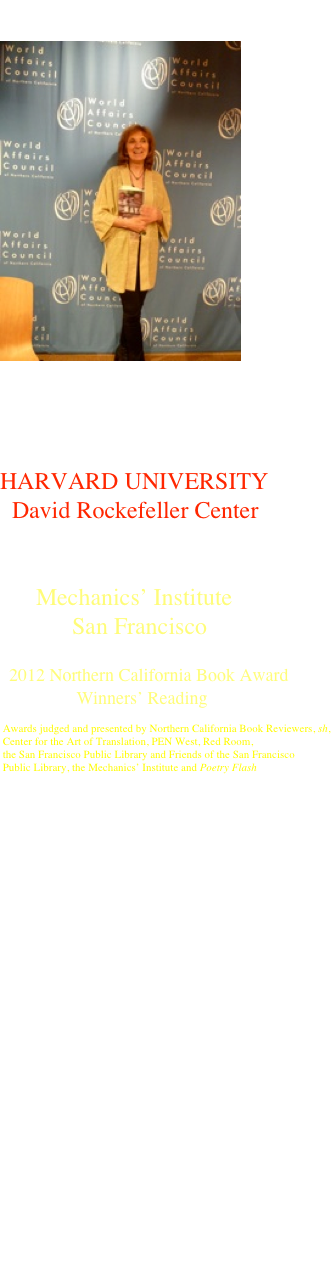 







     
Northern California World Affairs Council 

￼


Harvard University


HARVARD UNIVERSITY
  David Rockefeller Center


      Mechanics’ Institute
            San Francisco

  2012 Northern California Book Award 
                 Winners’ Reading

 Awards judged and presented by Northern California Book Reviewers, sh, 
 Center for the Art of Translation, PEN West, Red Room, 
 the San Francisco Public Library and Friends of the San Francisco 
 Public Library, the Mechanics’ Institute and Poetry Flash






Alexander Book Company
San Francisco





Otowi Station
   Bookstore
  Los Alamos
 New Mexico